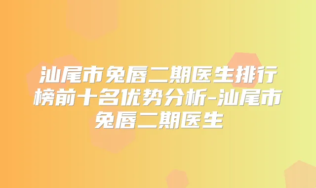汕尾市兔唇二期医生排行榜前十名优势分析-汕尾市兔唇二期医生