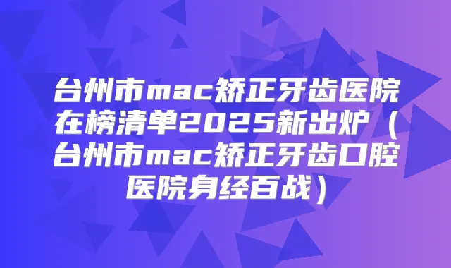 台州市mac矫正牙齿医院在榜清单2025新出炉（台州市mac矫正牙齿口腔医院身经百战）
