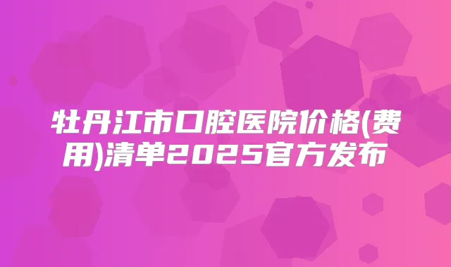 牡丹江市口腔医院价格(费用)清单2025官方发布
