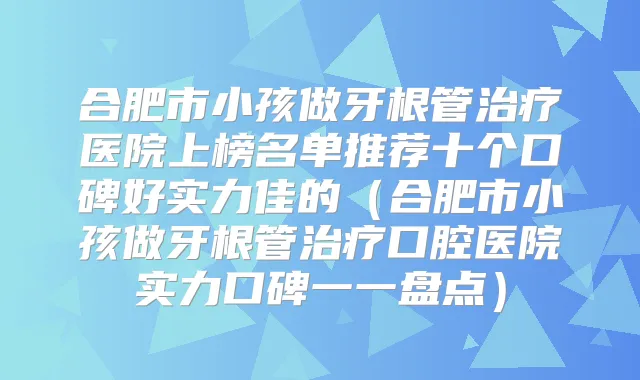 合肥市小孩做牙根管医院上榜名单推荐十个口碑好实力佳的（合肥市小孩做牙根管口腔医院实力口碑一一盘点）