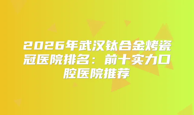 2026年武汉钛合金烤瓷冠医院排名:前十实力口腔医院推荐
