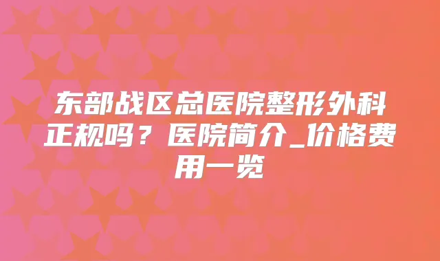 东部战区总医院整形外科正规吗？医院简介_价格费用一览