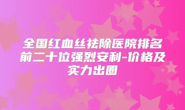 全国红血丝祛除医院排名前二十位强烈安利-价格及实力出圈