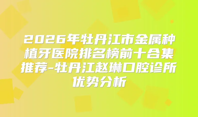 2026年牡丹江市金属种植牙医院排名榜前十合集推荐-牡丹江赵琳口腔诊所优势分析
