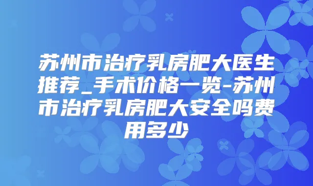 苏州市乳房肥大医生推荐_手术价格一览-苏州市乳房肥大安全吗费用多少