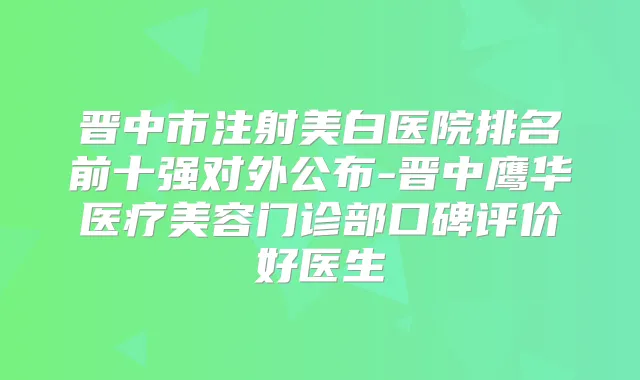 晋中市注射美白医院排名前十强对外公布-晋中鹰华医疗美容门诊部口碑评价好医生