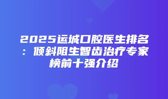 2025运城口腔医生排名：倾斜阻生智齿专家榜前十强介绍
