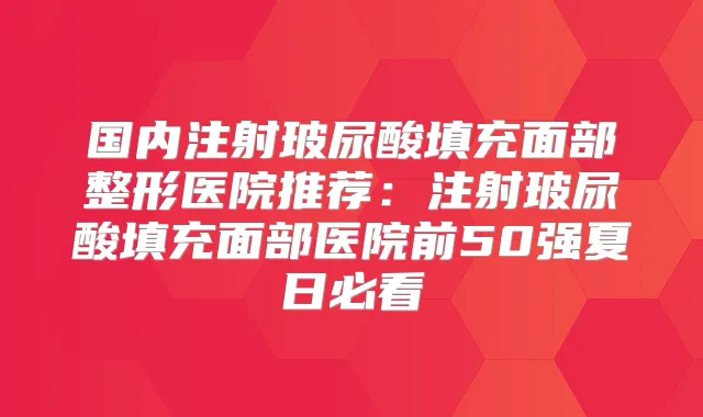 国内注射玻尿酸填充面部整形医院推荐：注射玻尿酸填充面部医院前50强夏日必看