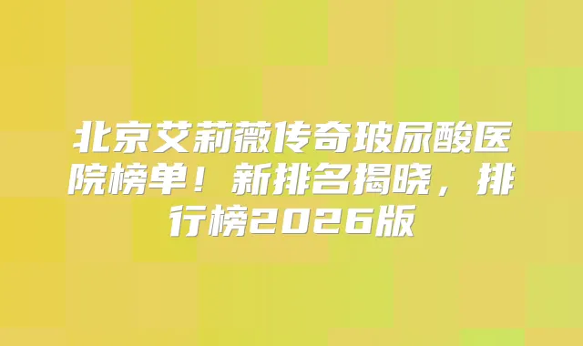北京艾莉薇传奇玻尿酸医院榜单!新排名揭晓,排行榜2026版