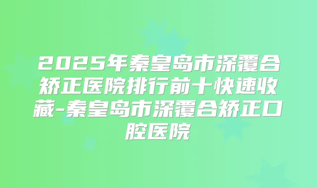2025年秦皇岛市深覆合矫正医院排行前十快速收藏-秦皇岛市深覆合矫正口腔医院