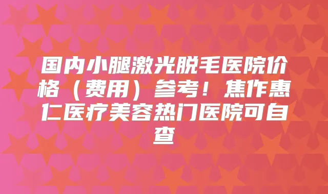 国内小腿激光脱毛医院价格（费用）参考！焦作惠仁医疗美容热门医院可自查