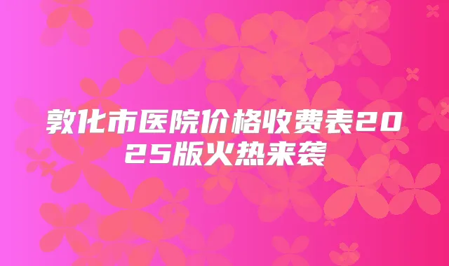 敦化市医院价格收费表2025版火热来袭