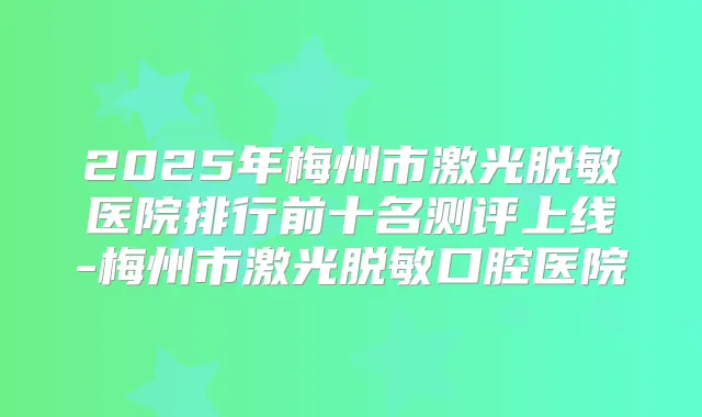 2025年梅州市激光脱敏医院排行前十名测评上线-梅州市激光脱敏口腔医院