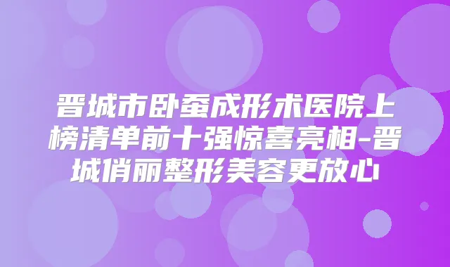 晋城市卧蚕成形术医院上榜清单前十强惊喜亮相-晋城俏丽整形美容更放心