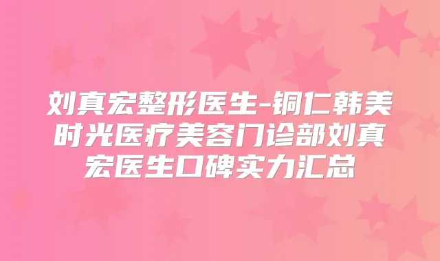 刘真宏整形医生-铜仁韩美时光医疗美容门诊部刘真宏医生口碑实力汇总