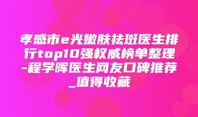 孝感市e光嫩肤祛斑医生排行top10强榜单整理-程学晖医生网友口碑推荐_值得收藏