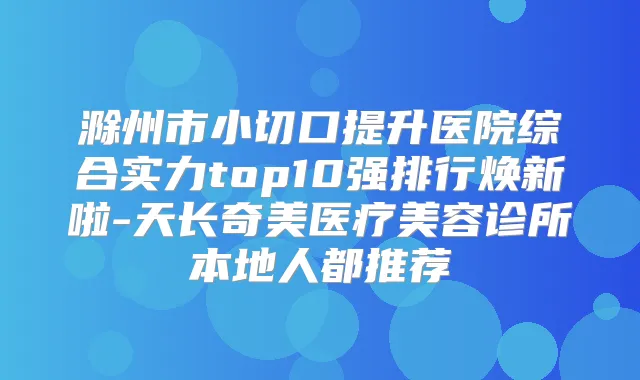 滁州市小切口提升医院综合实力top10强排行焕新啦-天长奇美医疗美容诊所本地人都推荐