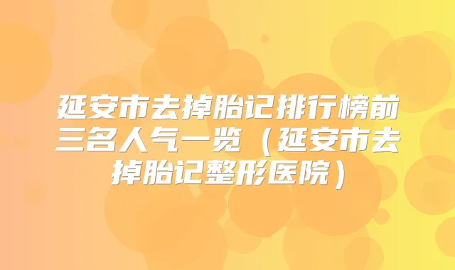 延安市去掉胎记排行榜前三名人气一览(延安市去掉胎记整形医院)