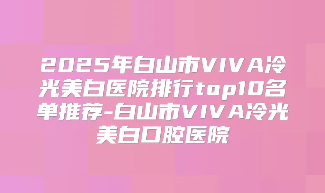 2025年白山市VIVA冷光美白医院排行top10名单推荐-白山市VIVA冷光美白口腔医院