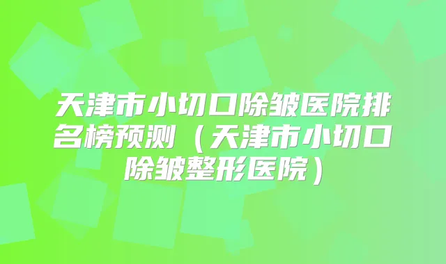 天津市小切口除皱医院排名榜预测（天津市小切口除皱整形医院）