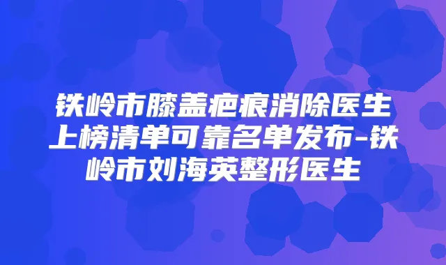 铁岭市膝盖疤痕消除医生上榜清单可靠名单发布-铁岭市刘海英整形医生