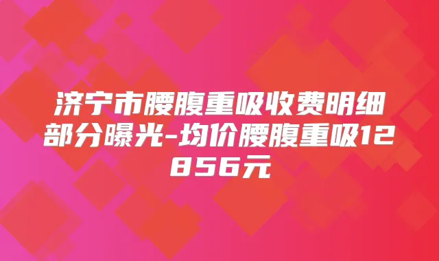 济宁市腰腹重吸收费明细部分曝光-均价腰腹重吸12856元