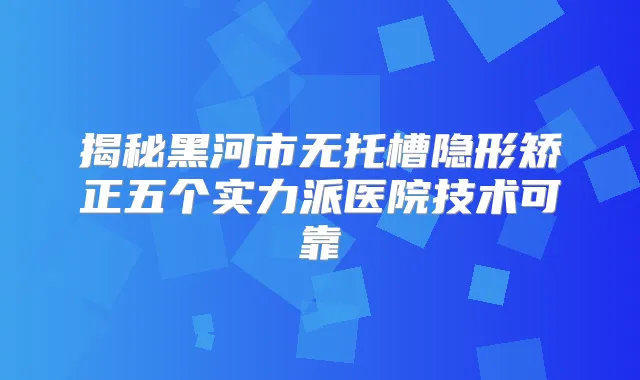 揭秘黑河市无托槽隐形矫正五个实力派医院技术可靠