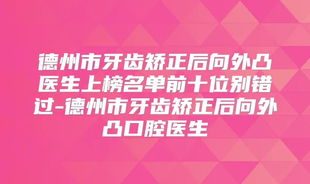 德州市牙齿矫正后向外凸医生上榜名单前十位别错过-德州市牙齿矫正后向外凸口腔医生