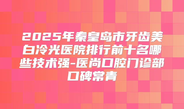 2025年秦皇岛市牙齿美白冷光医院排行前十名哪些技术强-医尚口腔门诊部口碑常青