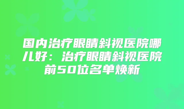 国内眼睛斜视医院哪儿好：眼睛斜视医院前50位名单焕新