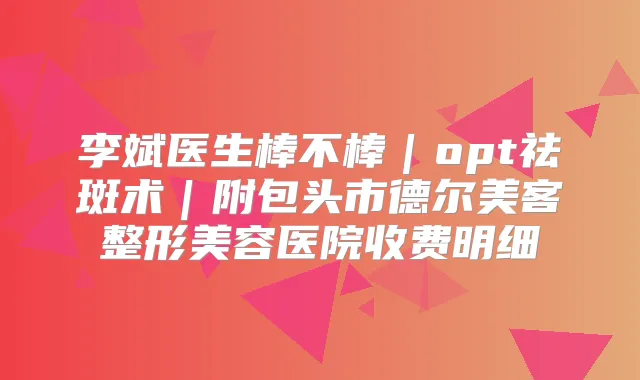李斌医生棒不棒｜opt祛斑术｜附包头市德尔美客整形美容医院收费明细