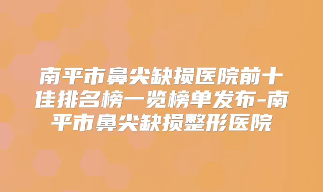 南平市鼻尖缺损医院前十佳排名榜一览榜单发布-南平市鼻尖缺损整形医院