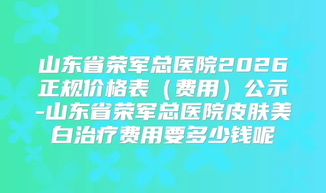 山东省荣军总医院2026正规价格表(费用)公示-山东省荣军总医院皮肤美白费用要多少钱呢
