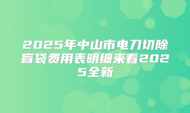 2025年中山市电刀切除盲袋费用表明细来看2025全新