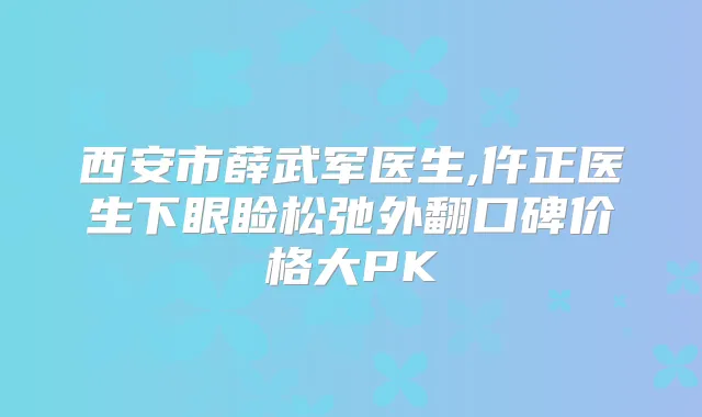 西安市薛武军医生,仵正医生下眼睑松弛外翻口碑价格大PK