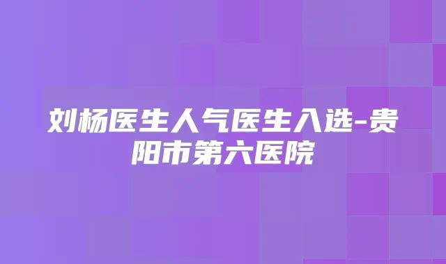 刘杨医生人气医生入选-贵阳市第六医院