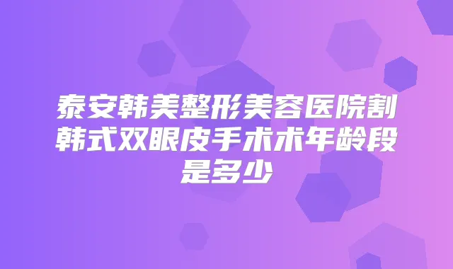 泰安韩美整形美容医院割韩式双眼皮手术术年龄段是多少