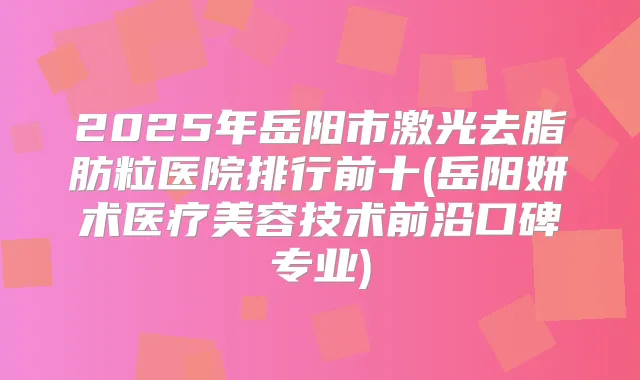 2025年岳阳市激光去脂肪粒医院排行前十(岳阳妍术医疗美容技术前沿口碑专业)