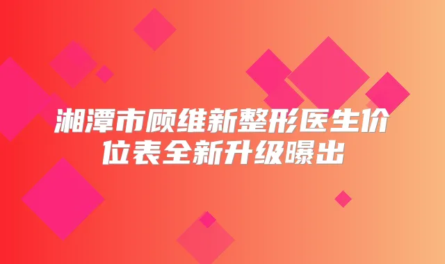 湘潭市顾维新整形医生价位表全新升级曝出