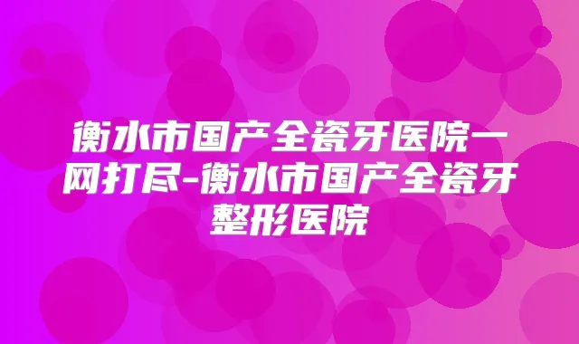 衡水市国产全瓷牙医院一网打尽-衡水市国产全瓷牙整形医院