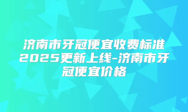 济南市牙冠便宜收费标准2025更新上线-济南市牙冠便宜价格