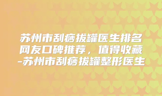 苏州市刮痧拔罐医生排名网友口碑推荐，值得收藏-苏州市刮痧拔罐整形医生