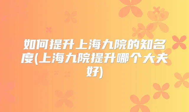 如何提升上海九院的知名度(上海九院提升哪个大夫好)