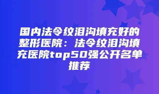 国内法令纹泪沟填充好的整形医院：法令纹泪沟填充医院top50强公开名单推荐