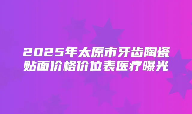 2025年太原市牙齿陶瓷贴面价格价位表医疗曝光