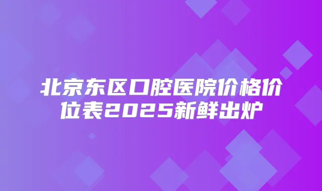 北京东区口腔医院价格价位表2025新鲜出炉