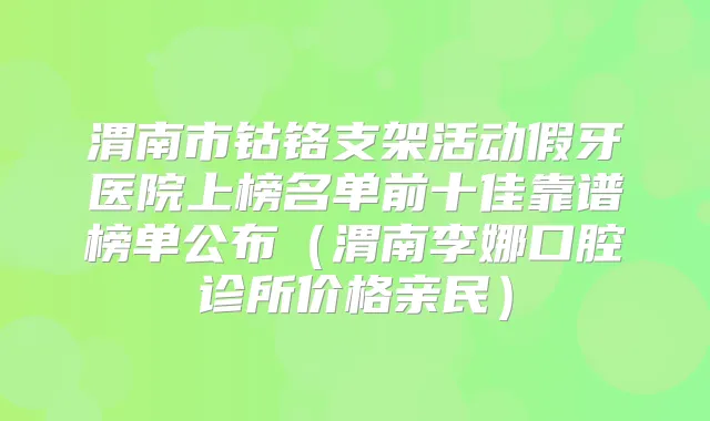 渭南市钴铬支架活动假牙医院上榜名单前十佳靠谱榜单公布（渭南李娜口腔诊所价格亲民）