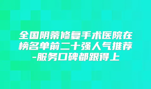 全国阴蒂修复手术医院在榜名单前二十强人气推荐-服务口碑都跟得上