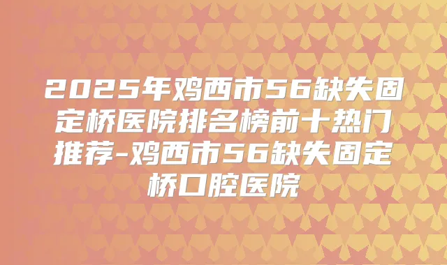 2025年鸡西市56缺失固定桥医院排名榜前十热门推荐-鸡西市56缺失固定桥口腔医院