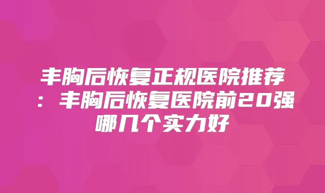 丰胸后恢复正规医院推荐：丰胸后恢复医院前20强哪几个实力好